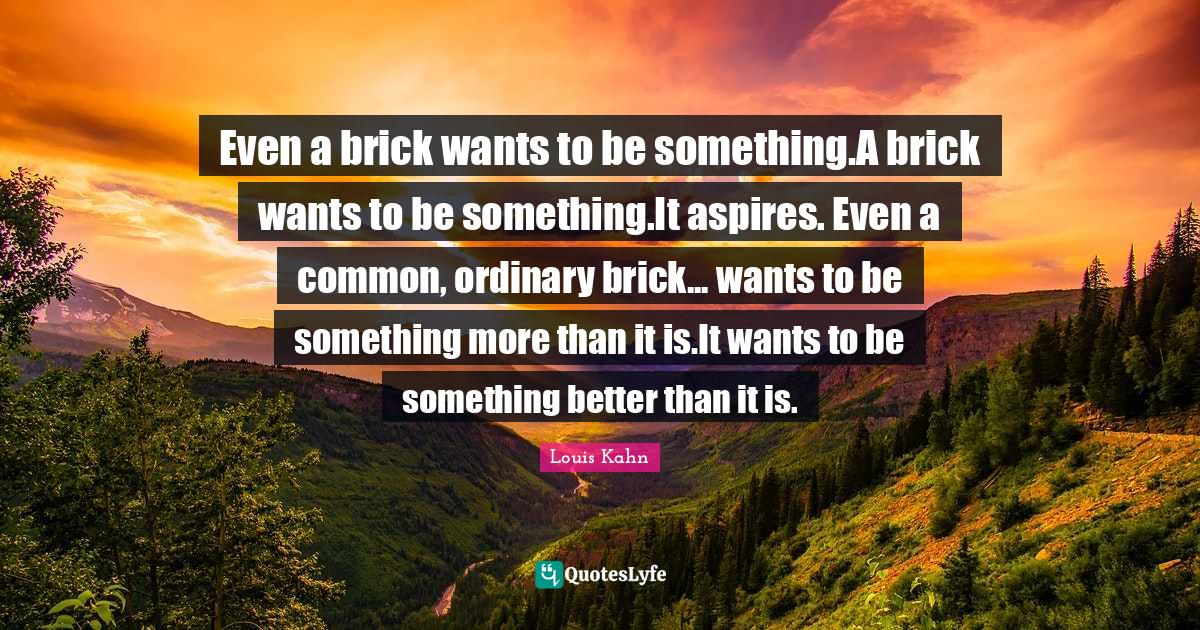 Even a brick wants to be something.A brick wants to be something.It aspires. Even a common, ordinary brick... wants to be something more than it is.It wants to be something better than it is.