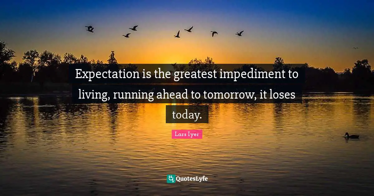 Expectation is the greatest impediment to living, running ahead to tomorrow, it loses today.