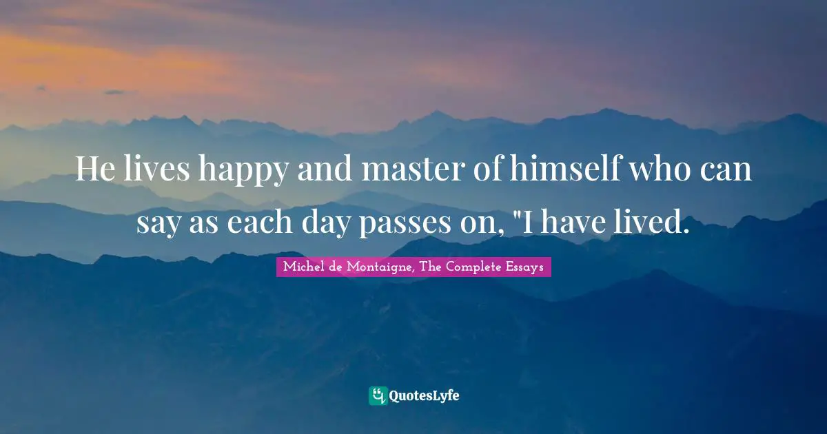 He lives happy and master of himself who can say as each day passes on, "I have lived.