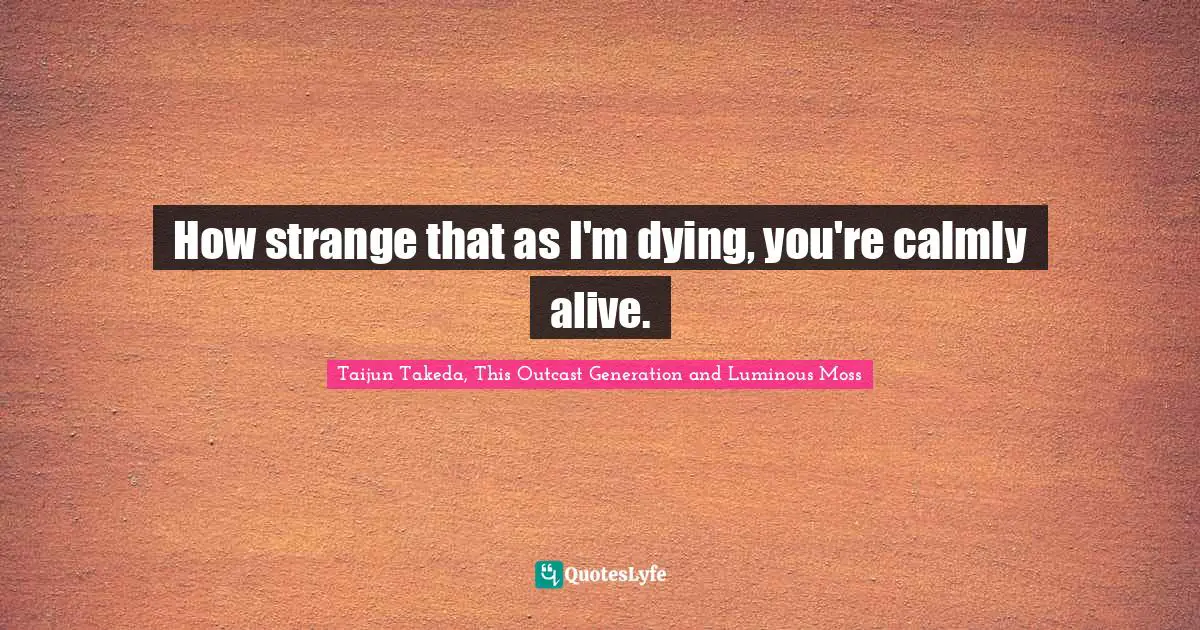 How strange that as I'm dying, you're calmly alive.