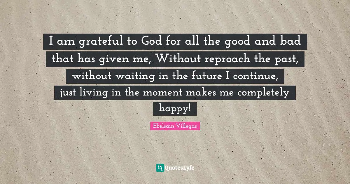 I am grateful to God for all the good and bad that has given me, Without reproach the past, without waiting in the future I continue, just living in the moment makes me completely happy!