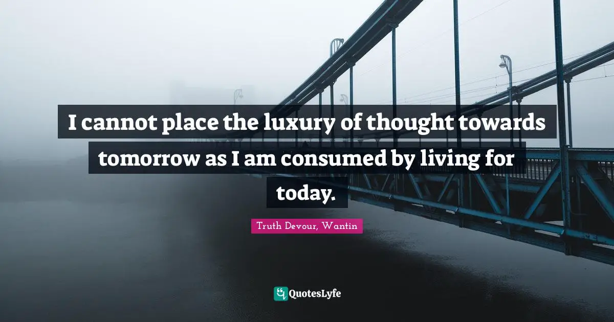 I cannot place the luxury of thought towards tomorrow as I am consumed by living for today.