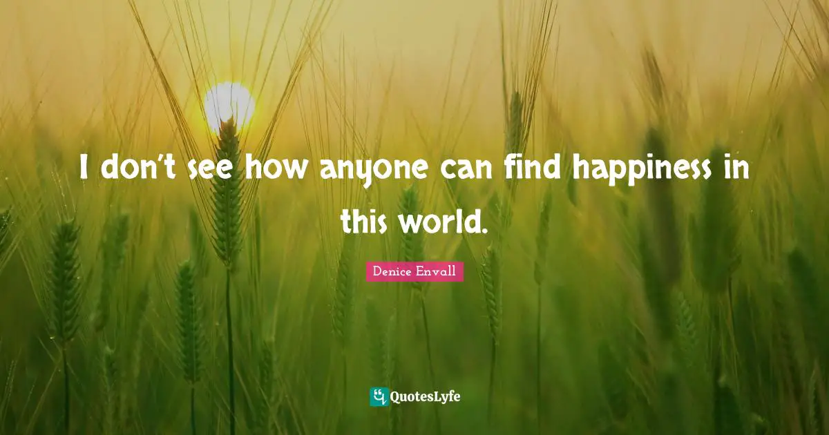 I don’t see how anyone can find happiness in this world.