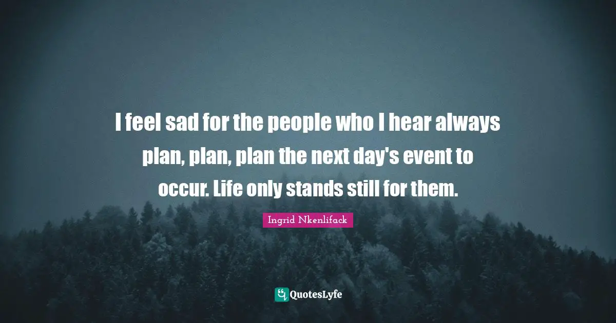 Ingrid Nkenlifack Quotes: I feel sad for the people who I hear always plan, plan, plan the next day's event to occur. Life only stands still for them.