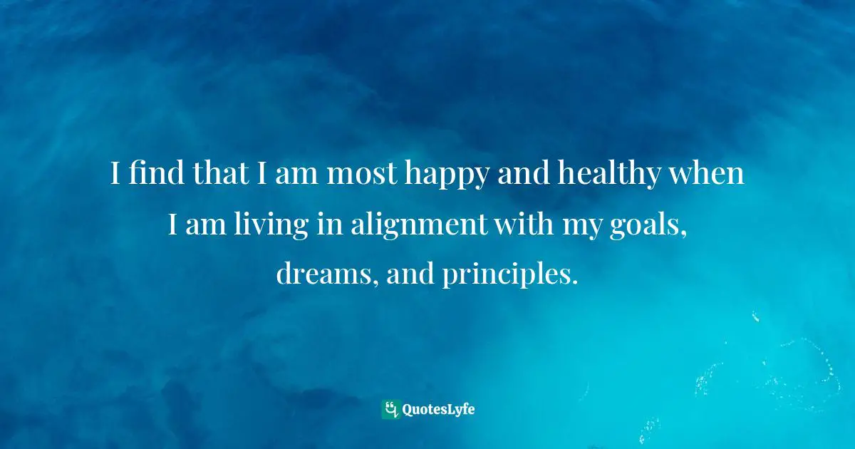 I find that I am most happy and healthy when I am living in alignment with my goals, dreams, and principles.
