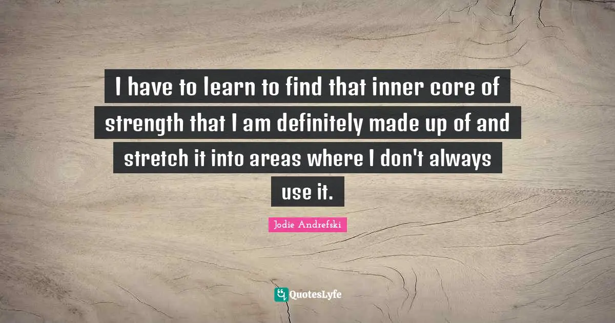 I have to learn to find that inner core of strength that I am definitely made up of and stretch it into areas where I don't always use it.