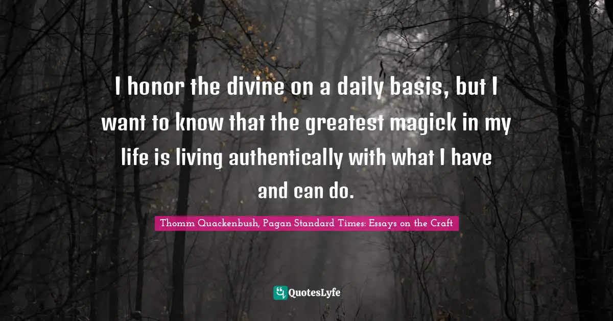 I honor the divine on a daily basis, but I want to know that the greatest magick in my life is living authentically with what I have and can do.