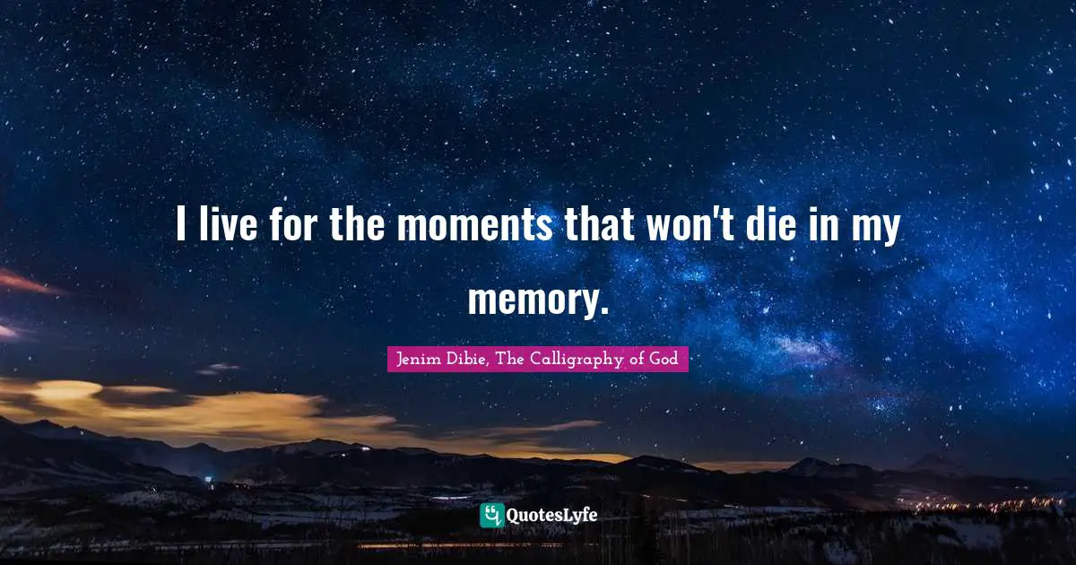 I live for the moments that won't die in my memory.