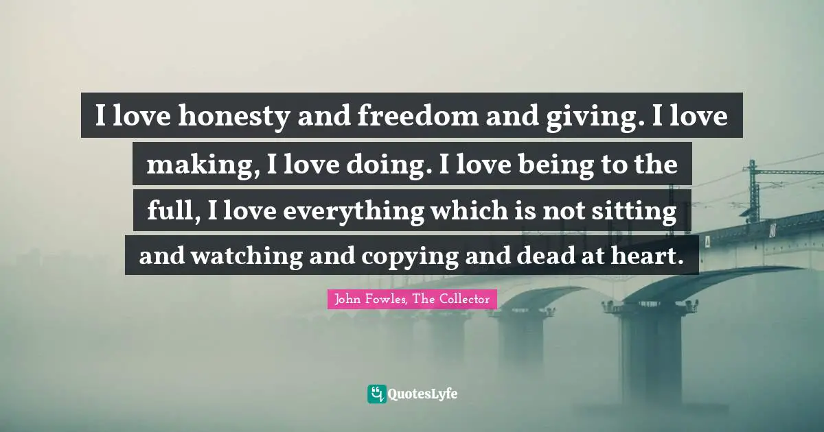 I love honesty and freedom and giving. I love making, I love doing. I love being to the full, I love everything which is not sitting and watching and copying and dead at heart.
