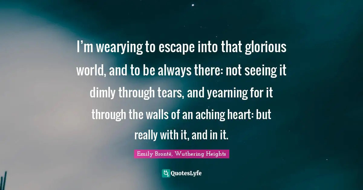 I’m wearying to escape into that glorious world, and to be always there: not seeing it dimly through tears, and yearning for it through the walls of an aching heart: but really with it, and in it.