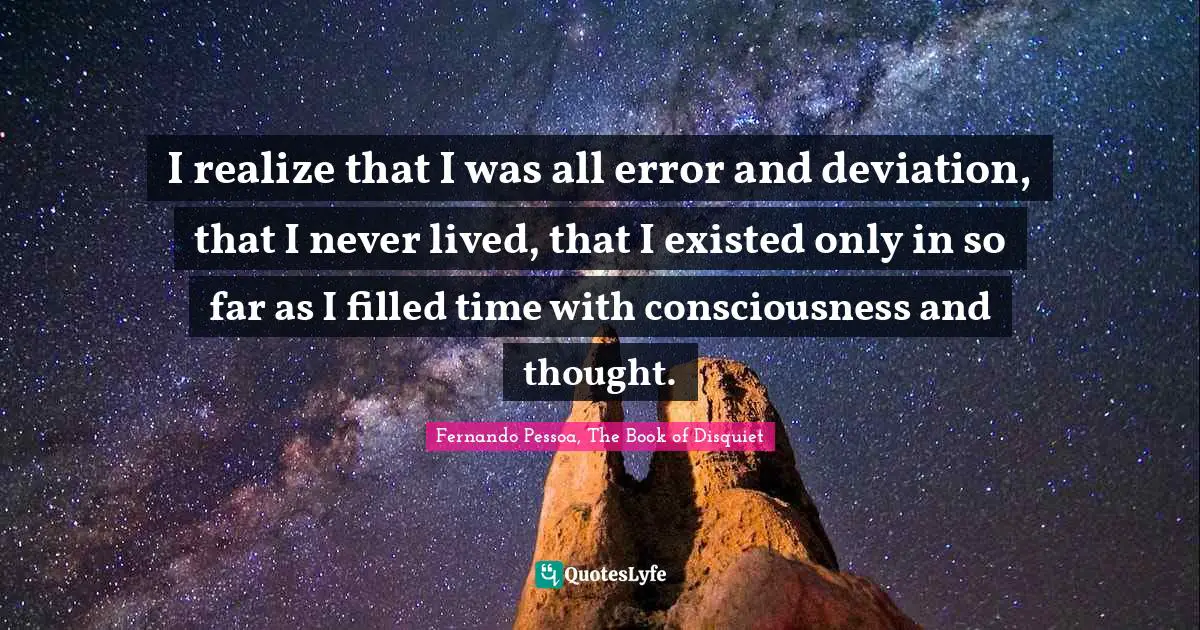I realize that I was all error and deviation, that I never lived, that I existed only in so far as I filled time with consciousness and thought.