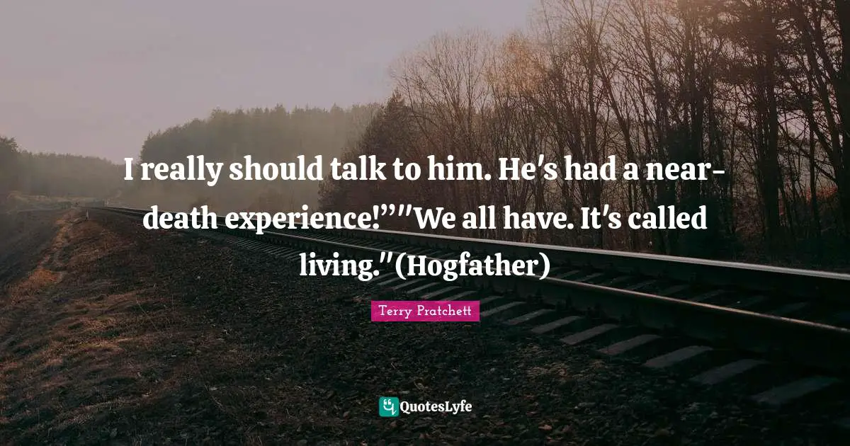 I really should talk to him. He's had a near-death experience!”"We all have. It's called living."(Hogfather)