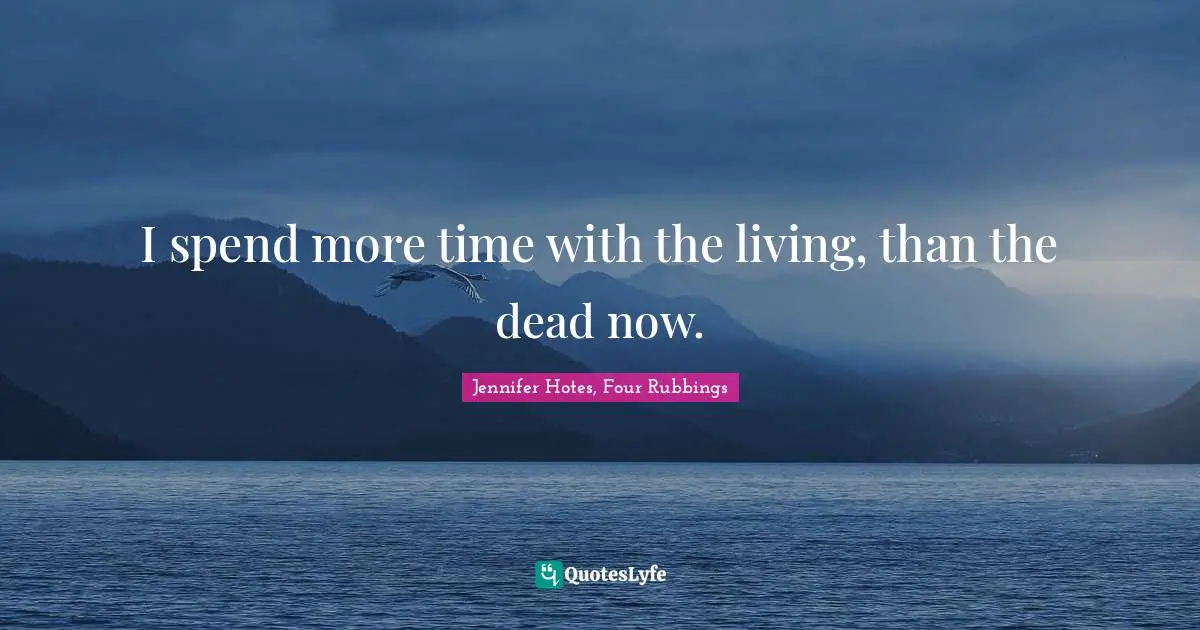 I spend more time with the living, than the dead now.