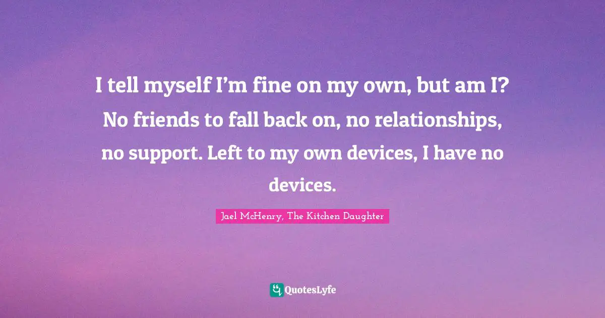 I tell myself I’m fine on my own, but am I? No friends to fall back on, no relationships, no support. Left to my own devices, I have no devices.
