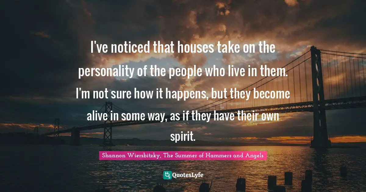 I've noticed that houses take on the personality of the people who live in them. I'm not sure how it happens, but they become alive in some way, as if they have their own spirit.
