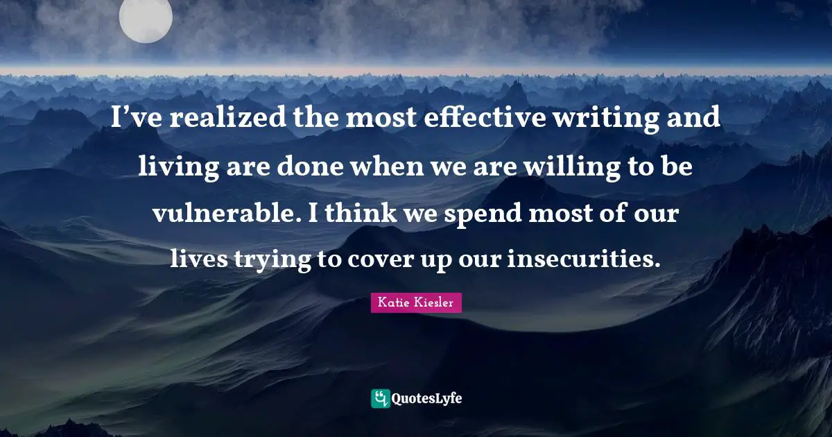 I’ve realized the most effective writing and living are done when we are willing to be vulnerable. I think we spend most of our lives trying to cover up our insecurities.