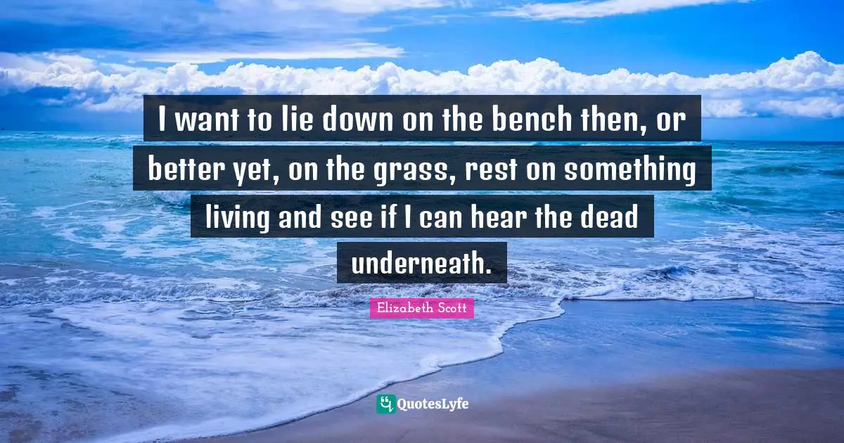 I want to lie down on the bench then, or better yet, on the grass, rest on something living and see if I can hear the dead underneath.