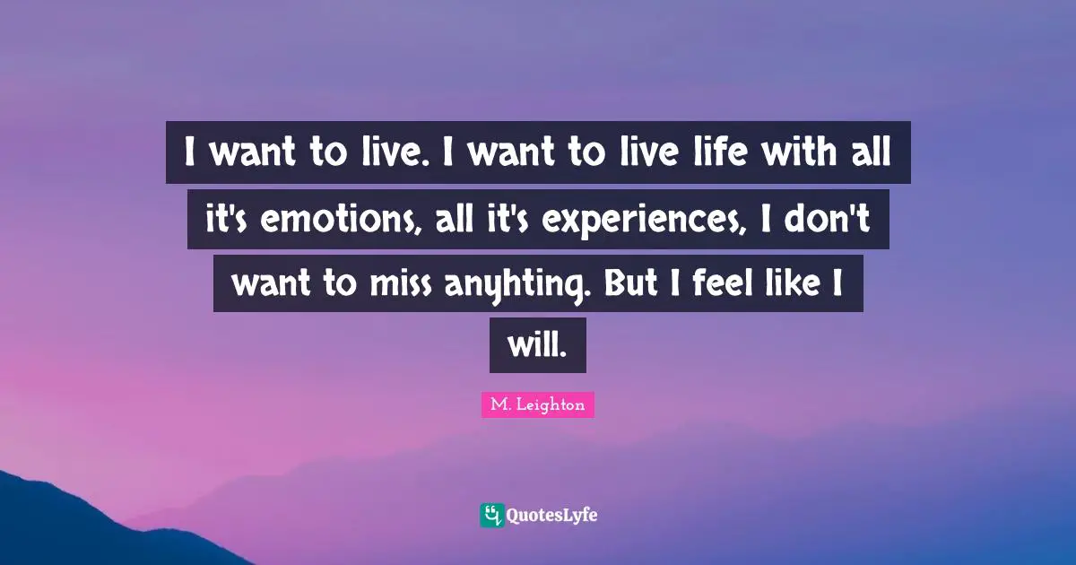 I want to live. I want to live life with all it's emotions, all it's experiences, I don't want to miss anyhting. But I feel like I will.
