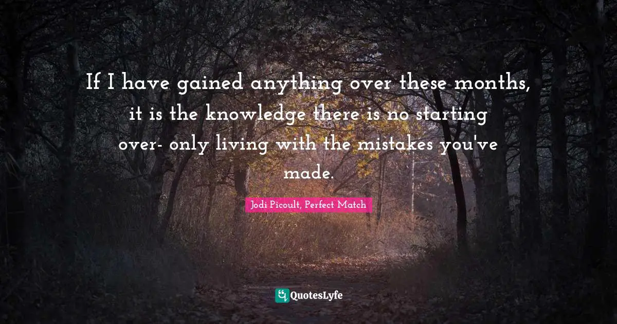 If I have gained anything over these months, it is the knowledge there is no starting over- only living with the mistakes you've made.