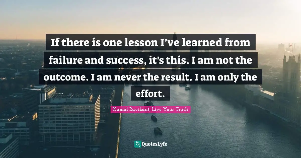 If there is one lesson I've learned from failure and success, it's this. I am not the outcome. I am never the result. I am only the effort.