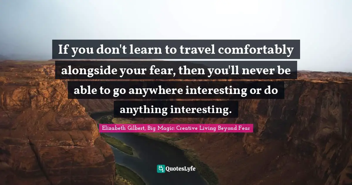 Elizabeth Gilbert, Big Magic: Creative Living Beyond Fear Quotes: "If you don't learn to travel comfortably alongside your fear, then you'll never be able to go anywhere interesting or do anything interesting."