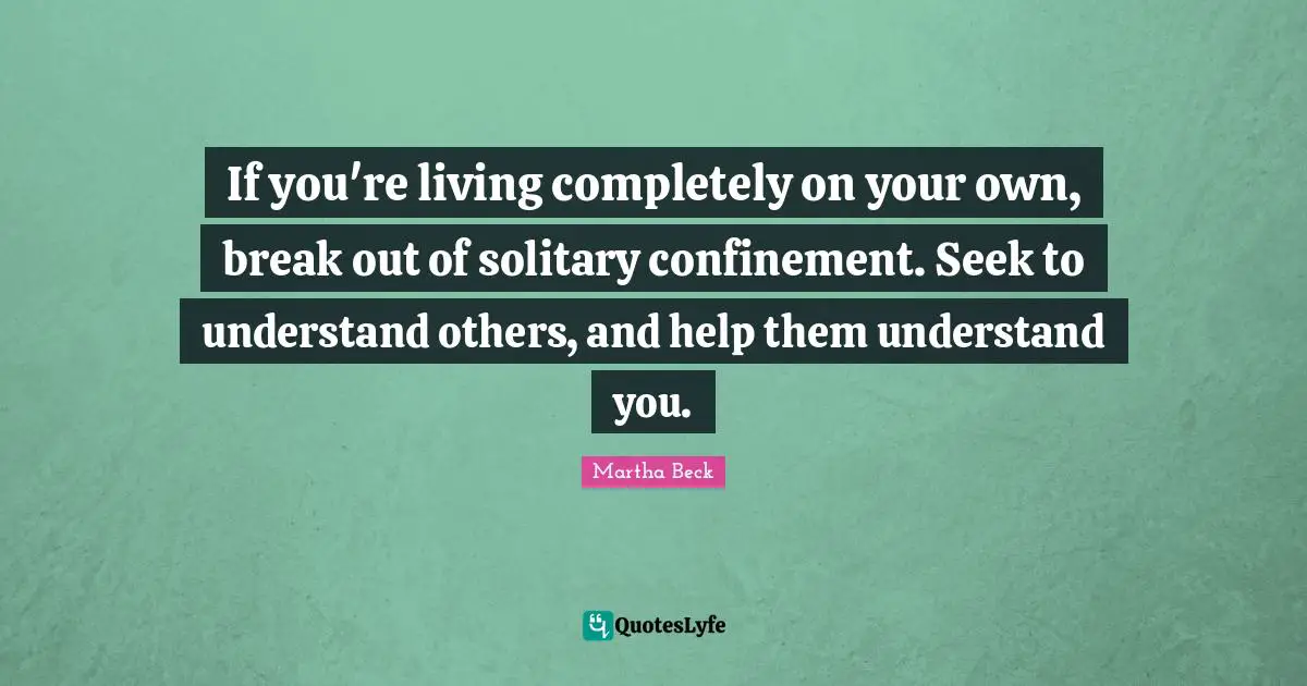 If you're living completely on your own, break out of solitary confinement. Seek to understand others, and help them understand you.