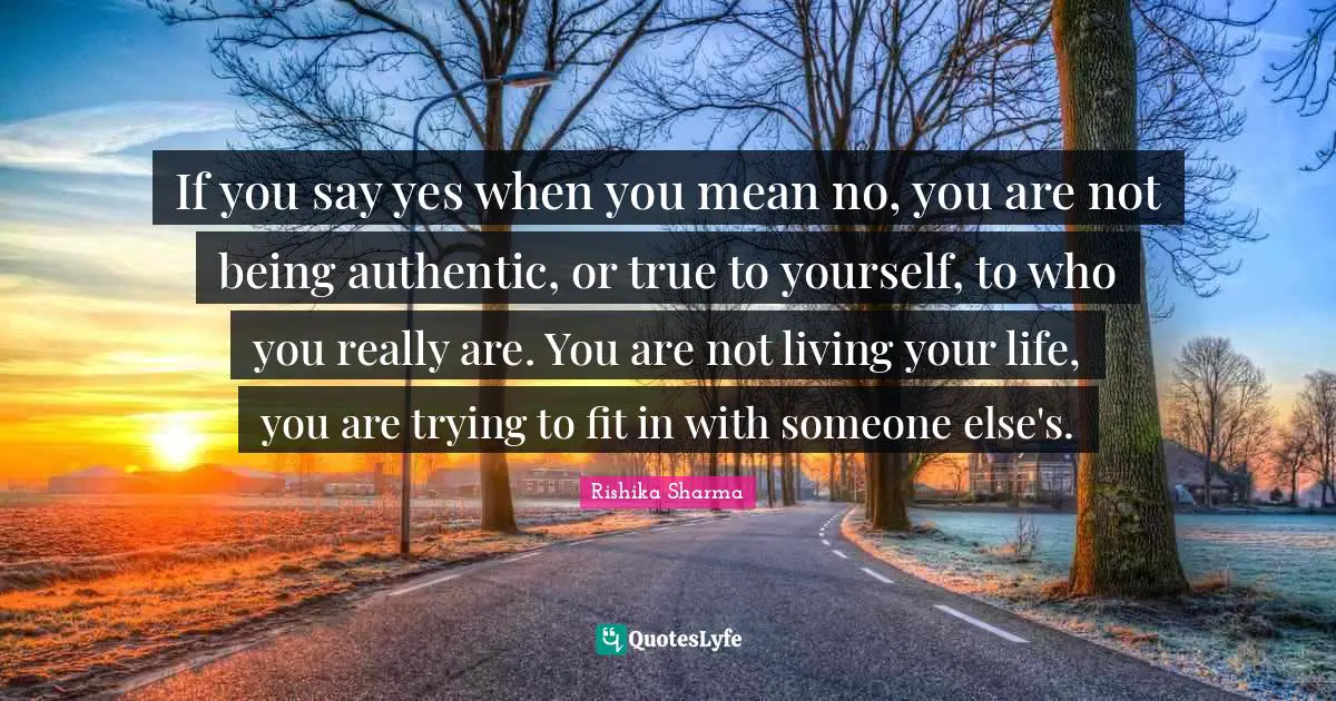 If you say yes when you mean no, you are not being authentic, or true to yourself, to who you really are. You are not living your life, you are trying to fit in with someone else's.