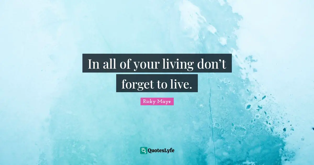 In all of your living don’t forget to live.