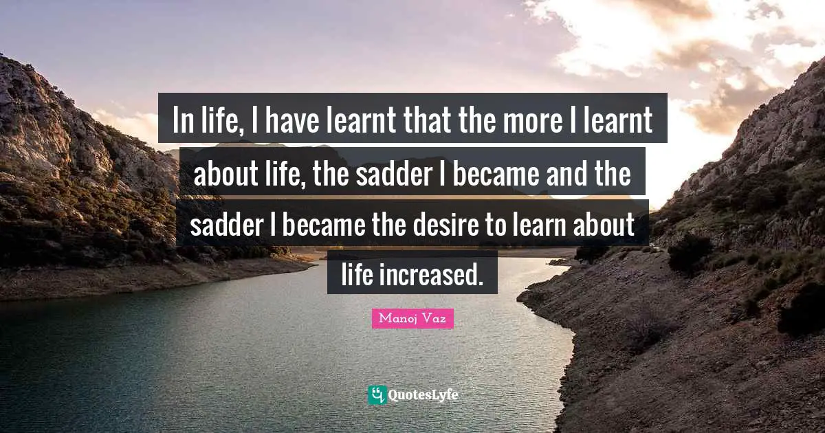 In life, I have learnt that the more I learnt about life, the sadder I became and the sadder I became the desire to learn about life increased.