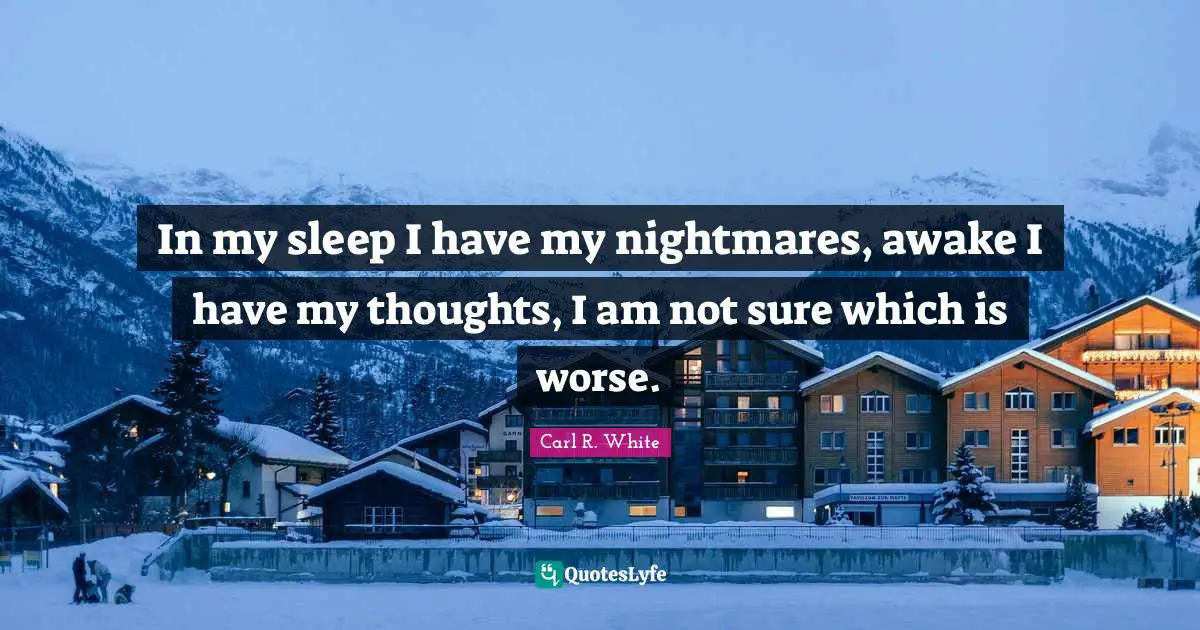In my sleep I have my nightmares, awake I have my thoughts, I am not sure which is worse.