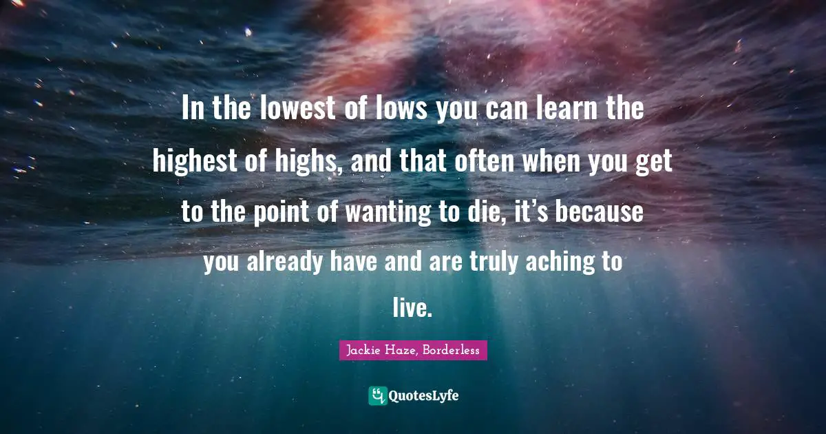 In the lowest of lows you can learn the highest of highs, and that often when you get to the point of wanting to die, it’s because you already have and are truly aching to live.