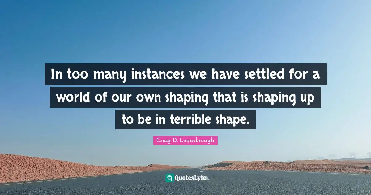 In too many instances we have settled for a world of our own shaping that is shaping up to be in terrible shape.