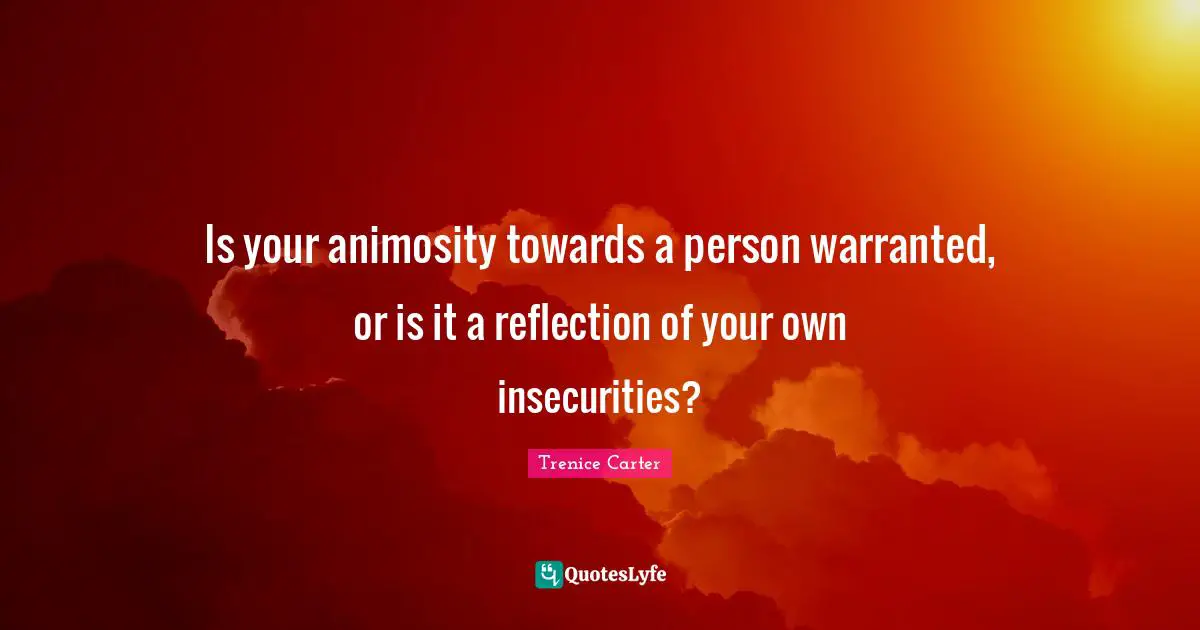 Is your animosity towards a person warranted, or is it a reflection of your own insecurities?