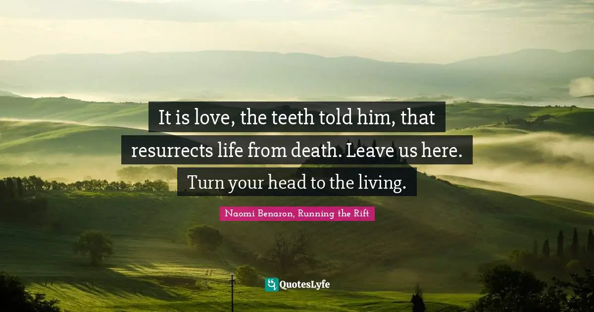 It is love, the teeth told him, that resurrects life from death. Leave us here. Turn your head to the living.