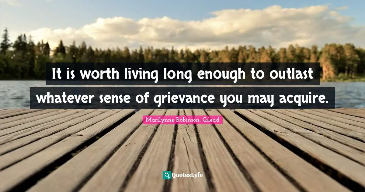 It is worth living long enough to outlast whatever sense of grievance you may acquire.