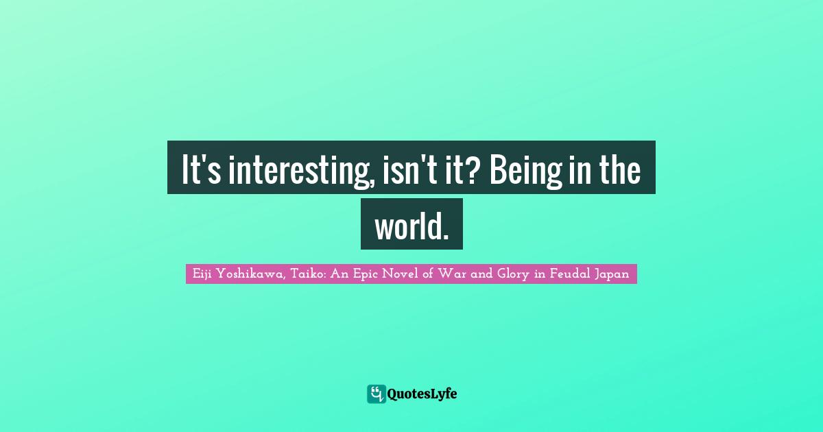 It's interesting, isn't it? Being in the world.