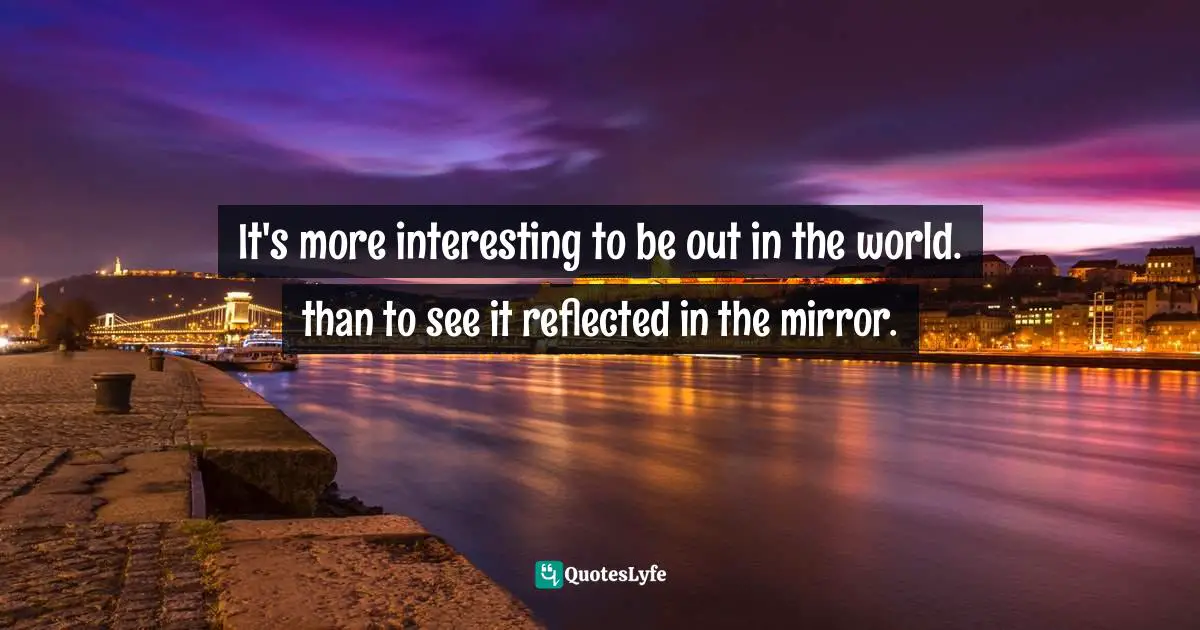 It's more interesting to be out in the world. than to see it reflected in the mirror.