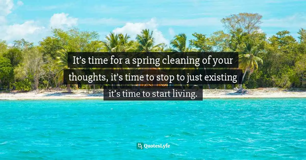 It’s time for a spring cleaning of your thoughts, it’s time to stop to just existing it’s time to start living.