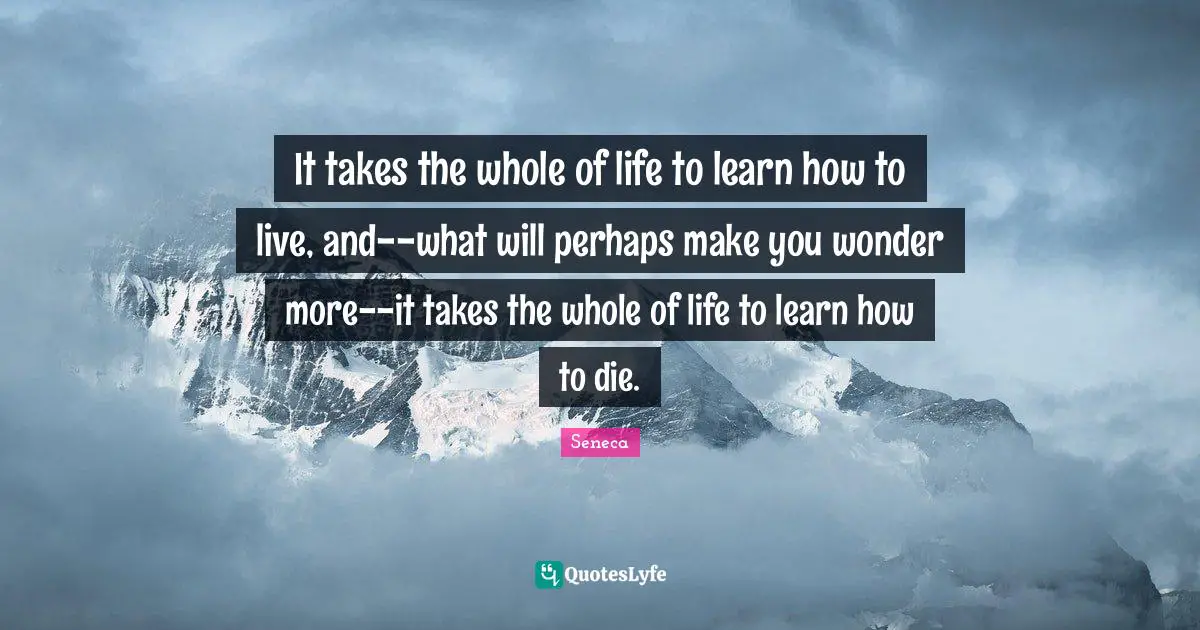 It takes the whole of life to learn how to live, and--what will perhaps make you wonder more--it takes the whole of life to learn how to die.