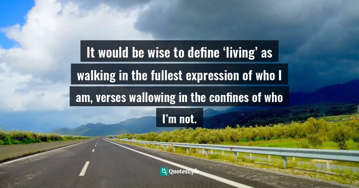 It would be wise to define ‘living’ as walking in the fullest expression of who I am, verses wallowing in the confines of who I’m not.