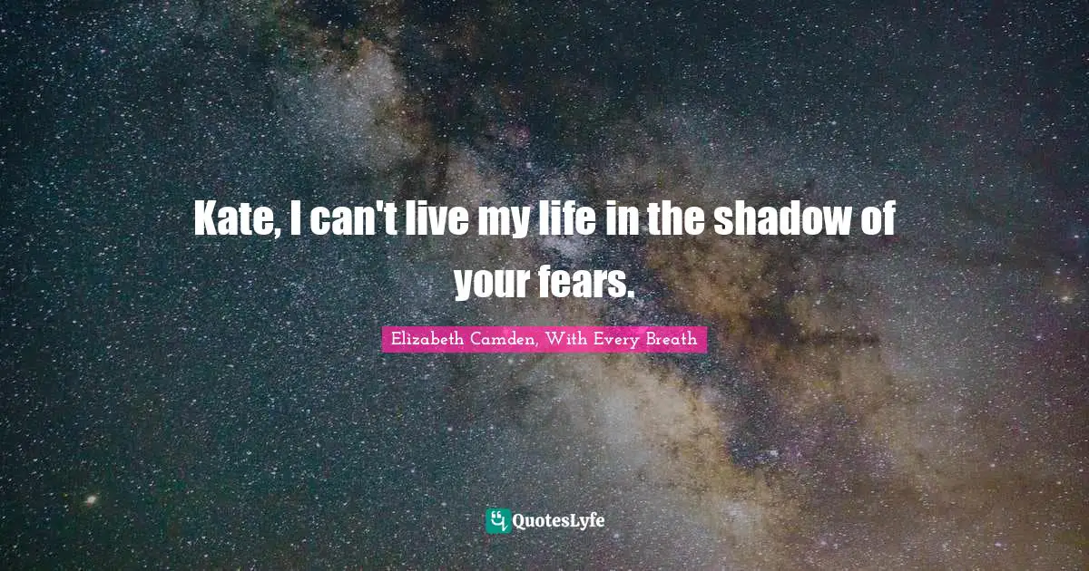 Kate, I can't live my life in the shadow of your fears.