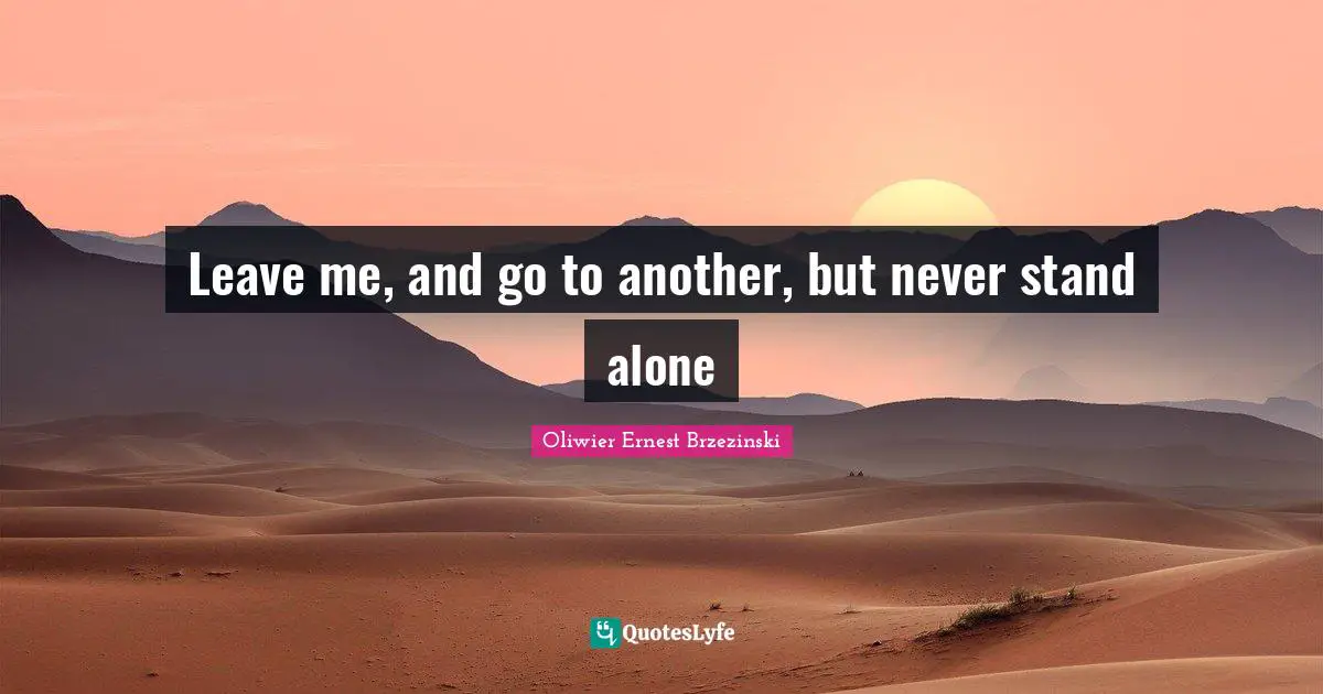 Leave me, and go to another, but never stand alone