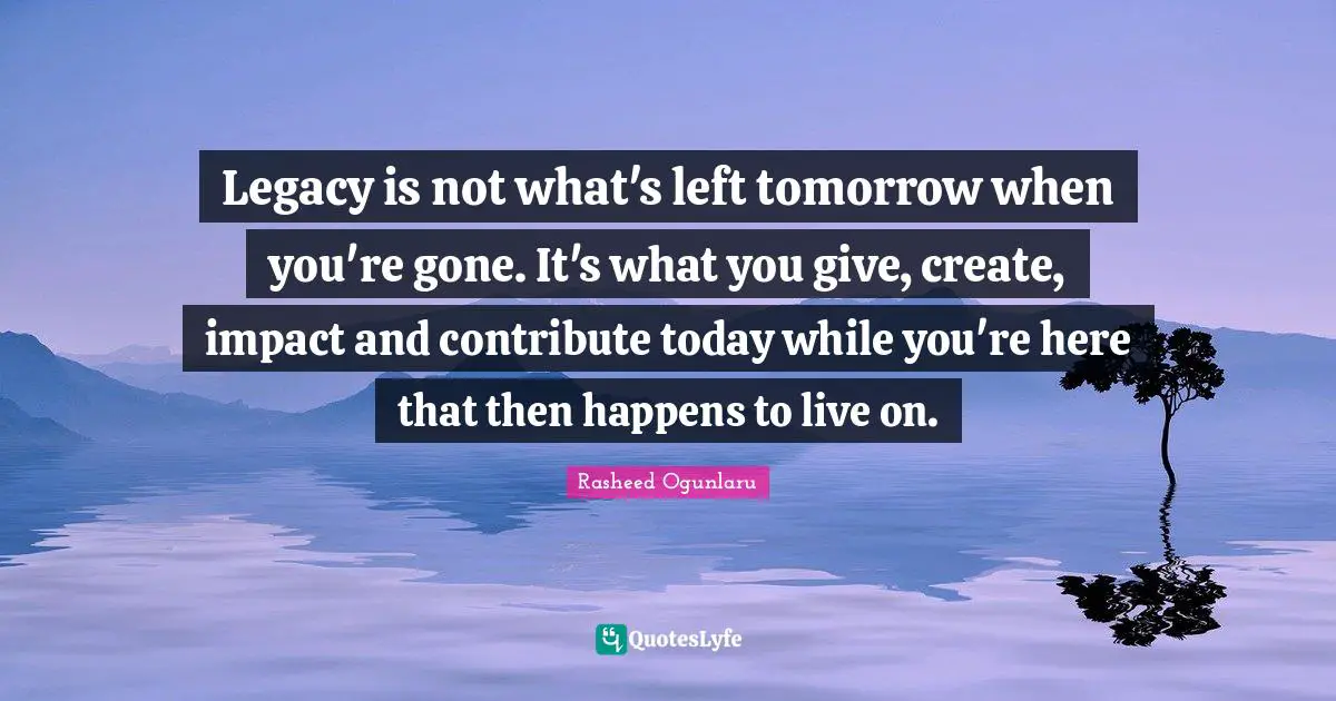 Rasheed Ogunlaru Quotes: "Legacy is not what's left tomorrow when you're gone. It's what you give, create, impact and contribute today while you're here that then happens to live on."