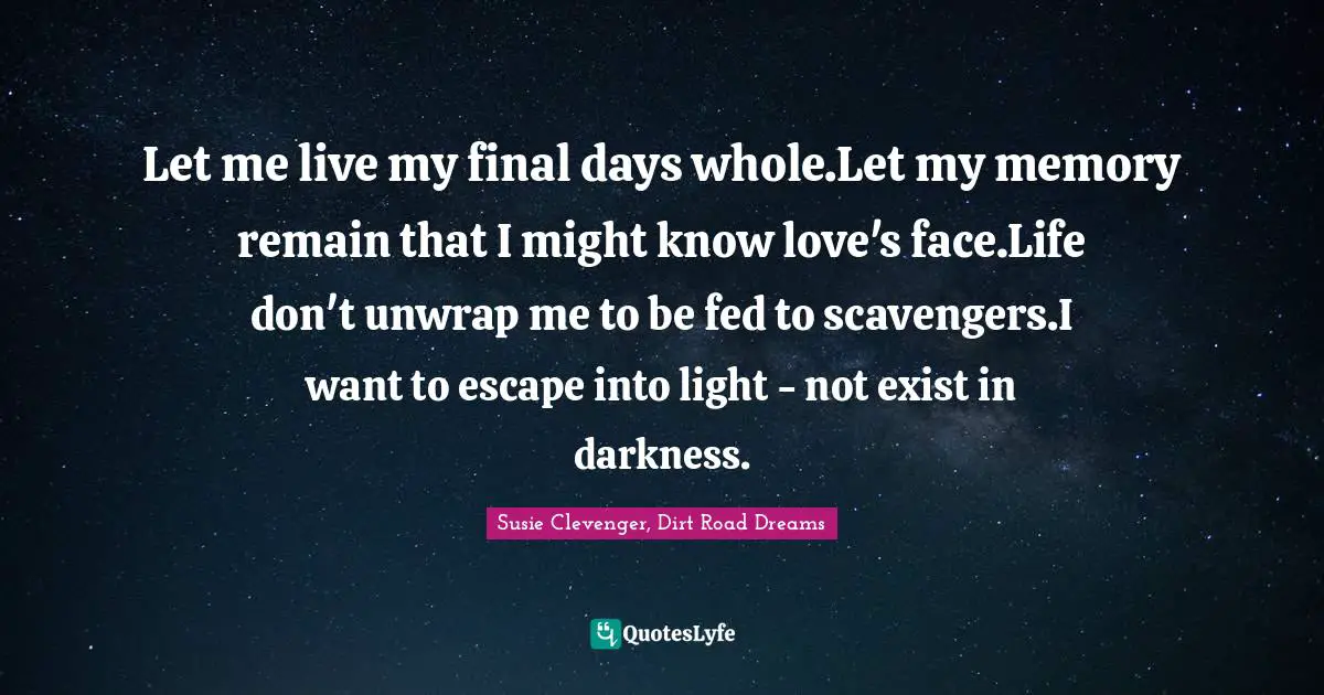 Let me live my final days whole.Let my memory remain that I might know love's face.Life don't unwrap me to be fed to scavengers.I want to escape into light - not exist in darkness.