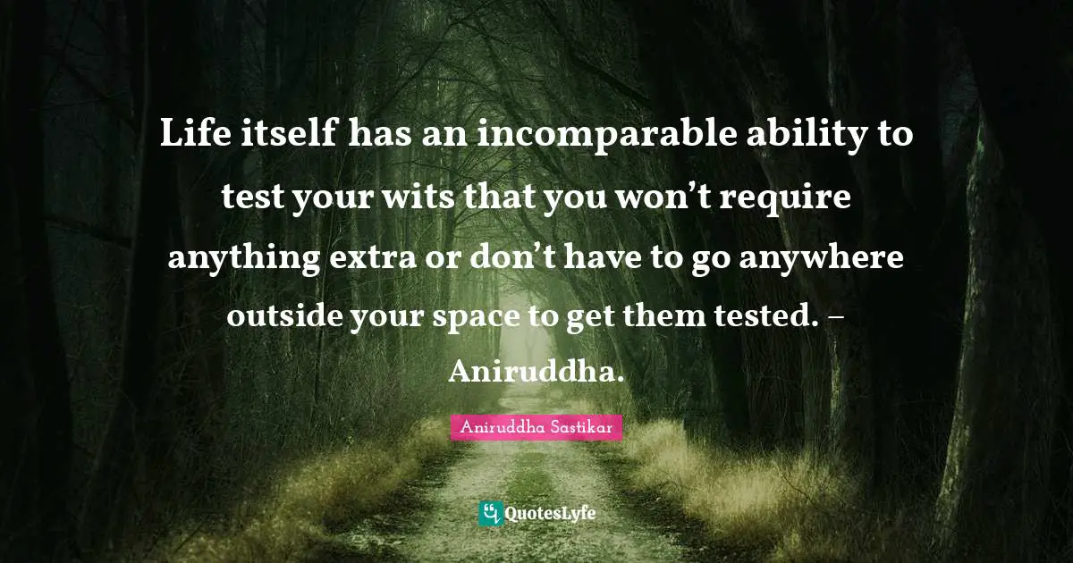 Life itself has an incomparable ability to test your wits that you won’t require anything extra or don’t have to go anywhere outside your space to get them tested. – Aniruddha.