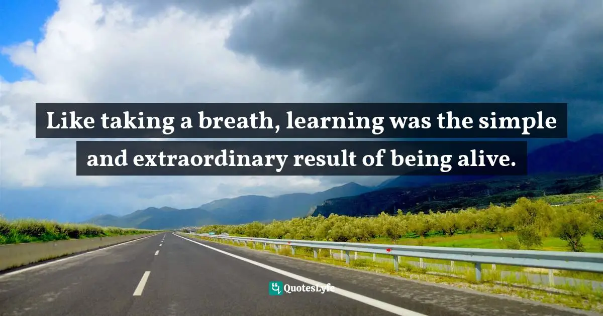 Like taking a breath, learning was the simple and extraordinary result of being alive.