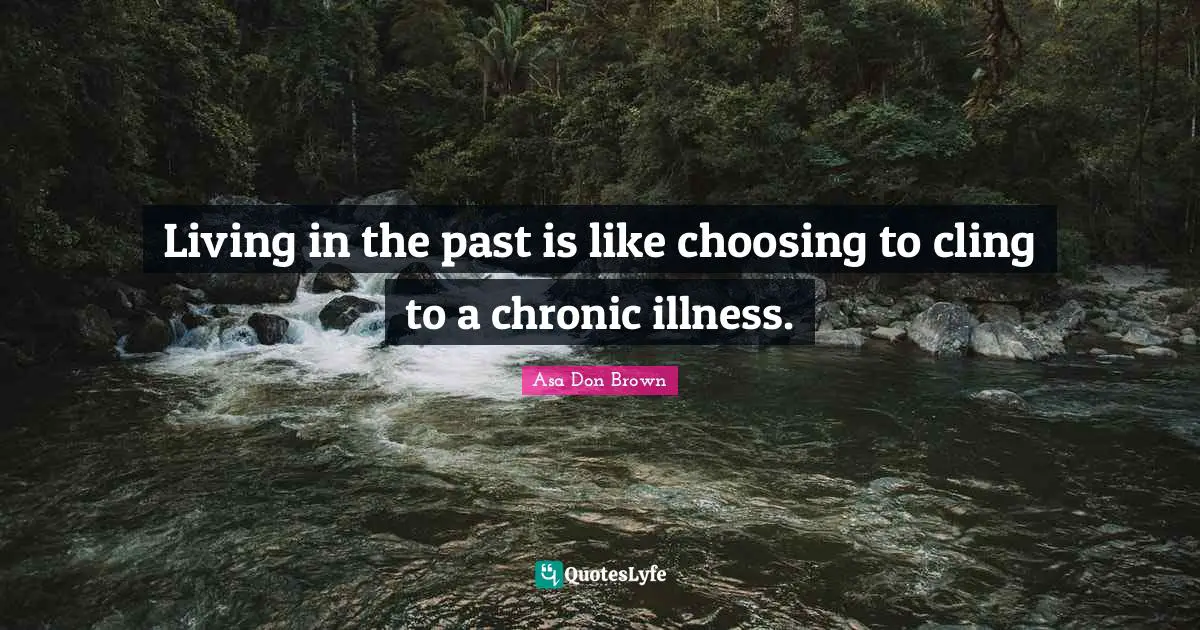 Living in the past is like choosing to cling to a chronic illness.