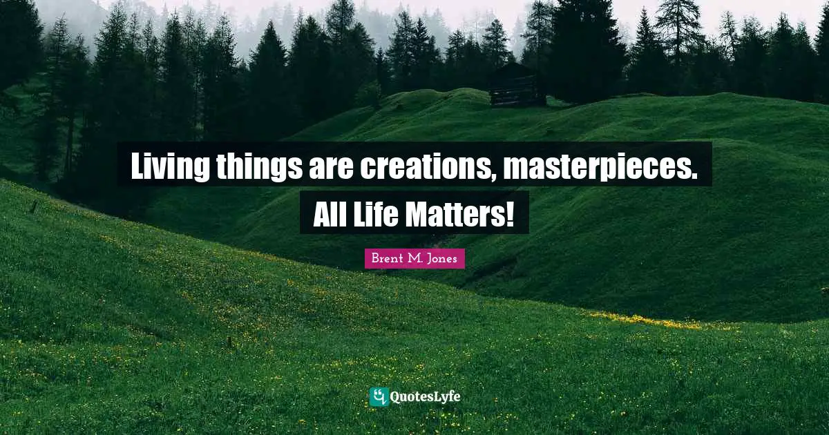 Living things are creations, masterpieces. All Life Matters!