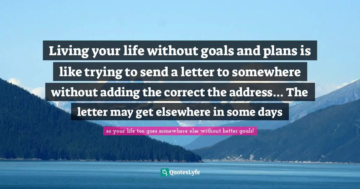 Living your life without goals and plans is like trying to send a letter to somewhere without adding the correct the address... The letter may get elsewhere in some days