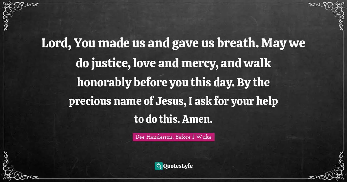 Lord, You made us and gave us breath. May we do justice, love and mercy, and walk honorably before you this day. By the precious name of Jesus, I ask for your help to do this. Amen.
